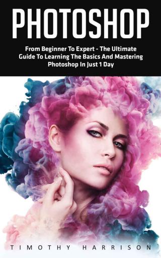 Photoshop: From Beginner to Expert - The Ultimate Guide to Learning the Basics and Mastering Photoshop in Just 1 Day